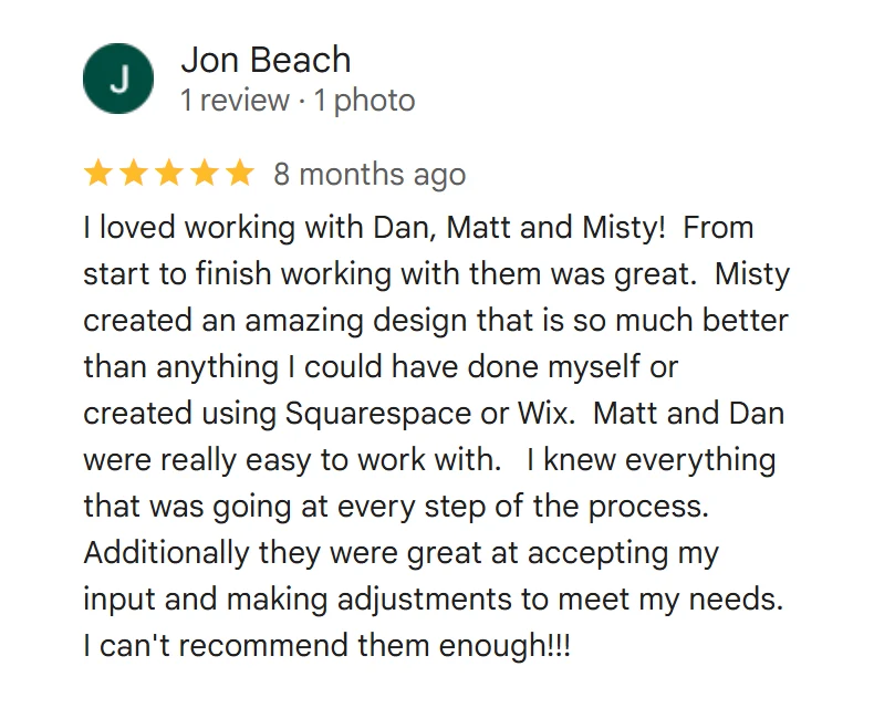 Google review from Jon Beach, 5 stars: I loved working with Dan, Matt and Misty! From start to finish working with them was great. Misty created an amazing design that is so much better than anything I could have done myself or created using Squarespace or Wix. Matt and Dan were really easy to work with. I knew everything that was going at every step of the process. Additionally they were great at accepting my input and making adjustments to meet my needs. I can't recommend them enough!!!