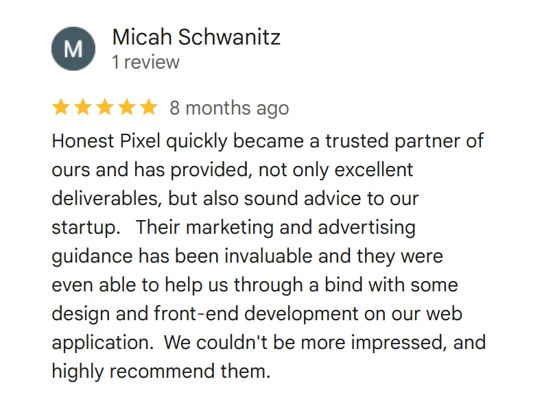 Google review from Micah Schwanitz, 5 stars: Honest Pixel quickly became a trusted partner of ours and has provided, not only excellent deliverables, but also sound advice to our startup. Their marketing and advertising guidance has been invaluable and they were even able to help us through a bind with some design and front-end development on our web application. We couldn't be more impressed, and highly recommend them.