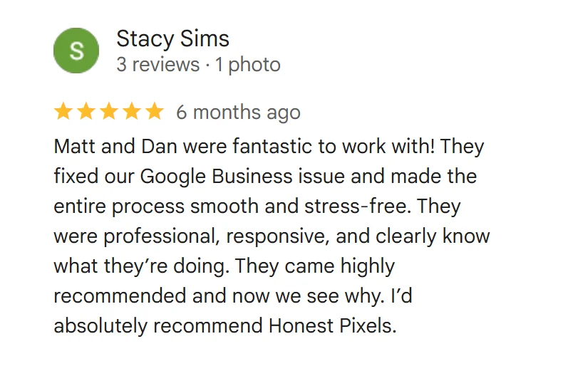Google review from Stacy Sims, 5 stars: Matt and Dan were fantastic to work with! They fixed our Google Business issue and made the entire process smooth and stress-free. They were professional, responsive, and clearly know what they’re doing. They came highly recommended and now we see why. I’d absolutely recommend Honest Pixels.